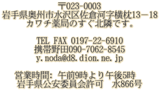 ��023-0003 ��茧���B�s����捲�q�͎�����13�|18 �J���`��ǂ̂����k�ׂł��B  TEL FAX 0197-22-6910 �g�і�c090-7062-8545 y.noda@d8.dion.ne.jp    �c�Ǝ���: �ߑO9�����ߌ�5���@ ��茧�����ψ���@��866��